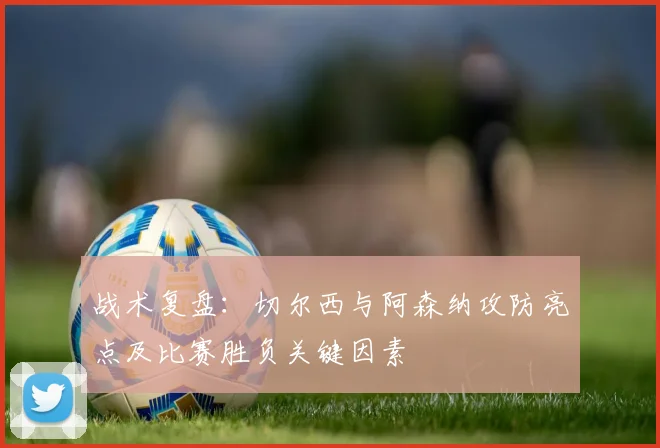 战术复盘：切尔西与阿森纳攻防亮点及比赛胜负关键因素